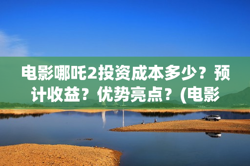 电影哪吒2投资成本多少？预计收益？优势亮点？(电影哪吒2投资成本是多少)