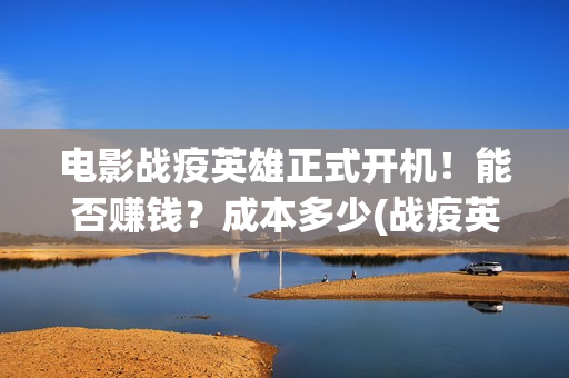 电影战疫英雄正式开机！能否赚钱？成本多少(战疫英雄上映了吗?)