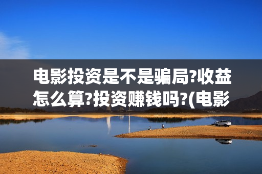电影投资是不是骗局?收益怎么算?投资赚钱吗?(电影投资是不是都夸大了呢)