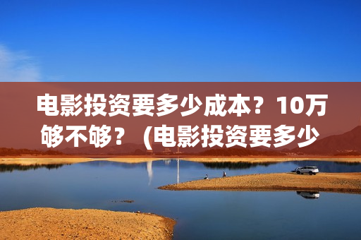 电影投资要多少成本？10万够不够？ (电影投资要多少费用)