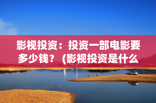 影视投资：投资一部电影要多少钱？ (影视投资是什么)