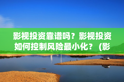 影视投资靠谱吗？影视投资如何控制风险最小化？ (影视投资是干嘛的)