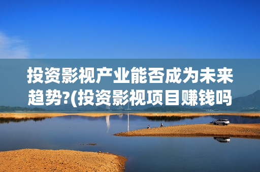 投资影视产业能否成为未来趋势?(投资影视项目赚钱吗)