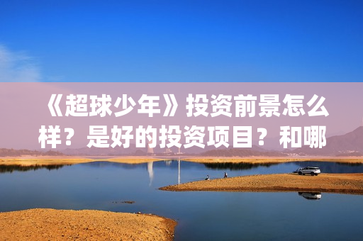 《超球少年》投资前景怎么样？是好的投资项目？和哪个公司签约？(超球少年第一集)