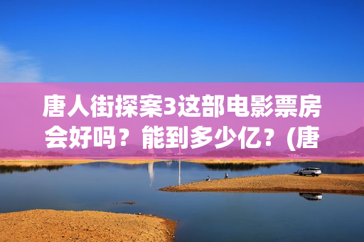 唐人街探案3这部电影票房会好吗？能到多少亿？(唐人街探案3令人失望)