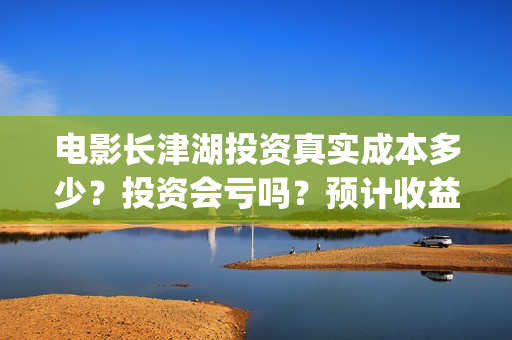 电影长津湖投资真实成本多少？投资会亏吗？预计收益(长津湖电影出资方)