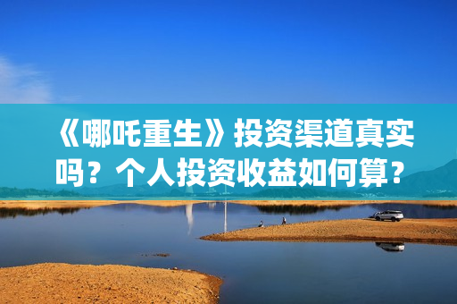 《哪吒重生》投资渠道真实吗？个人投资收益如何算？(哪吒重生投资额)