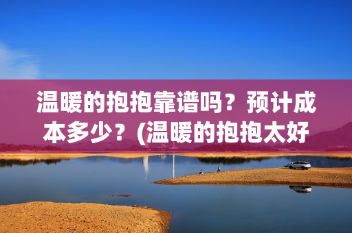 温暖的抱抱靠谱吗？预计成本多少？(温暖的抱抱太好看了)