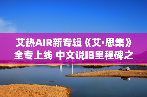 艾热AIR新专辑《艾·思集》全专上线 中文说唱里程碑之作(艾热air完整版歌词)