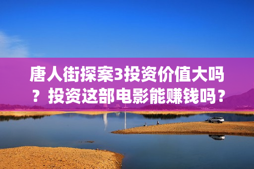 唐人街探案3投资价值大吗？投资这部电影能赚钱吗？(唐人街探案3投资方)