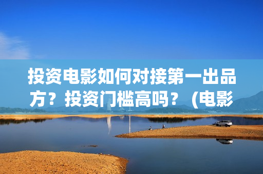 投资电影如何对接第一出品方？投资门槛高吗？ (电影行业投资流程)