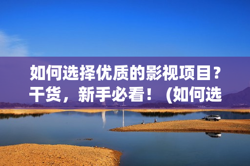 如何选择优质的影视项目？干货，新手必看！ (如何选择优质的鱼竿)