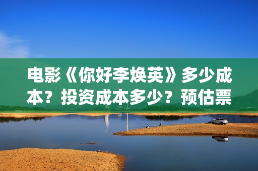 电影《你好李焕英》多少成本？投资成本多少？预估票房多少？(电影你好李焕英内容简介)