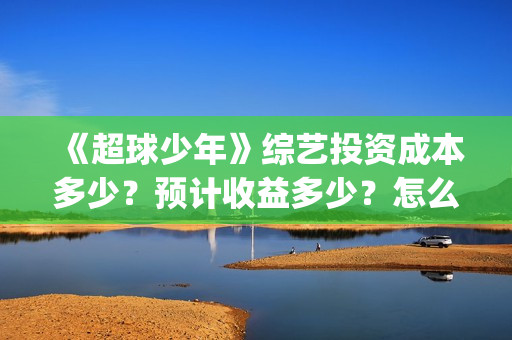 《超球少年》综艺投资成本多少？预计收益多少？怎么投资？(超球少年一共几期)
