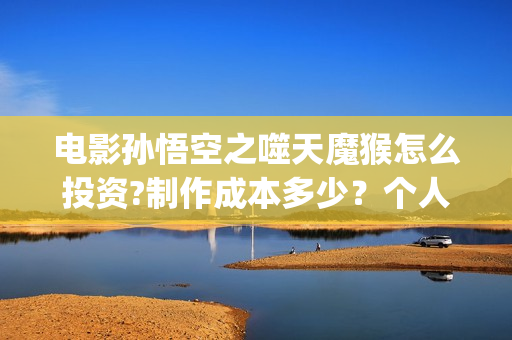 电影孙悟空之噬天魔猴怎么投资?制作成本多少？个人投资多少回本？ (电影孙悟空之噬天魔猴)