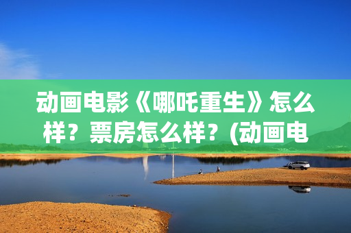 动画电影《哪吒重生》怎么样？票房怎么样？(动画电影《哪吒》)
