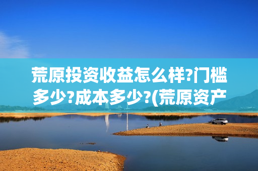 荒原投资收益怎么样?门槛多少?成本多少?(荒原资产)