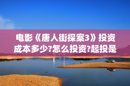 电影《唐人街探案3》投资成本多少?怎么投资?起投是多少?(电影唐人街探案1免费观看完整版在线观看)