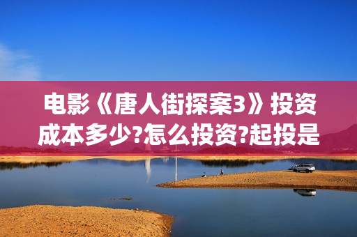 电影《唐人街探案3》投资成本多少?怎么投资?起投是多少?(电影《唐人街探案》免费观看)