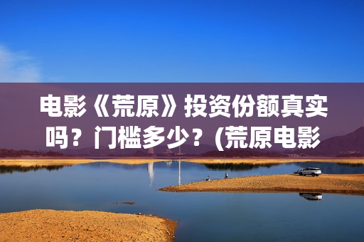 电影《荒原》投资份额真实吗？门槛多少？(荒原电影投资)