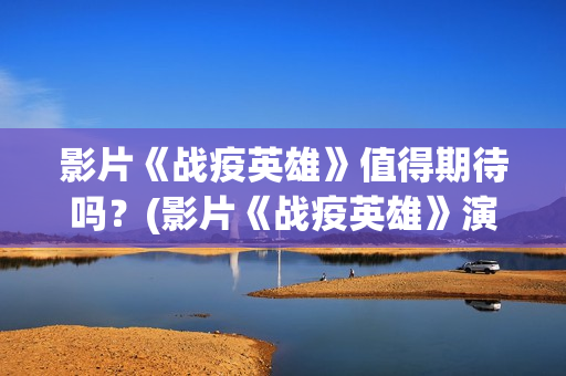 影片《战疫英雄》值得期待吗？(影片《战疫英雄》演员表)