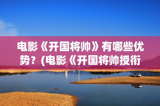 电影《开国将帅》有哪些优势？(电影《开国将帅授衔1955》获奖了吗)