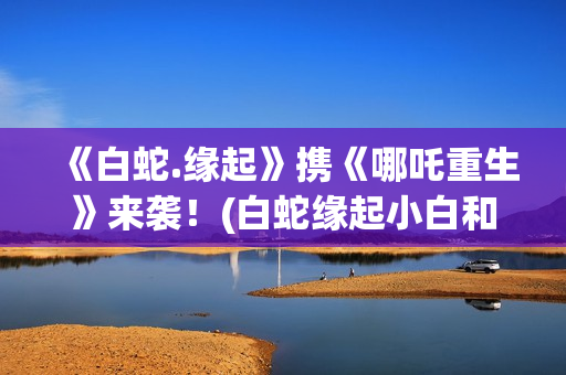 《白蛇.缘起》携《哪吒重生》来袭！(白蛇缘起小白和许宣肌肤之亲)