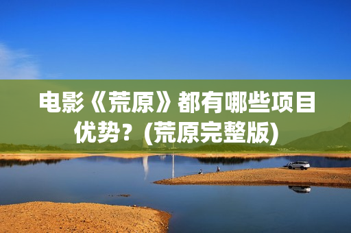 电影《荒原》都有哪些项目优势？(荒原完整版)