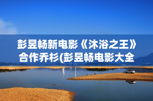 彭昱畅新电影《沐浴之王》合作乔杉(彭昱畅电影大全)