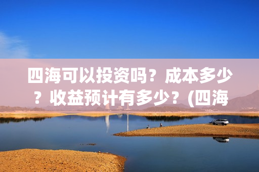 四海可以投资吗？成本多少？收益预计有多少？(四海可以投资吗知乎)
