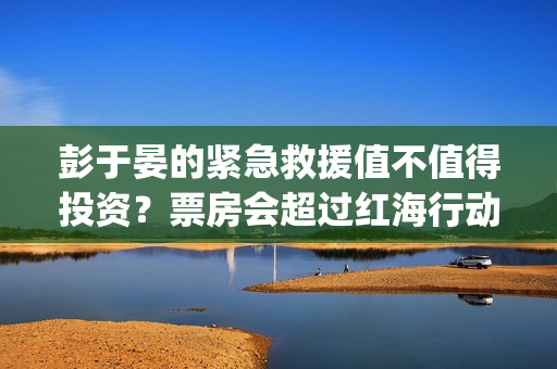 彭于晏的紧急救援值不值得投资？票房会超过红海行动吗？ (彭于晏紧急救援电影)