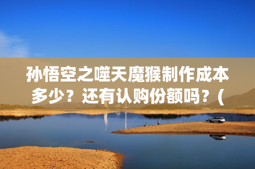孙悟空之噬天魔猴制作成本多少？还有认购份额吗？(孙悟空之噬天魔猴免费观看全集)