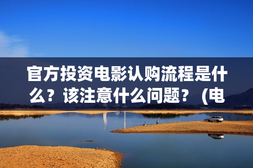 官方投资电影认购流程是什么？该注意什么问题？ (电影投资官网)