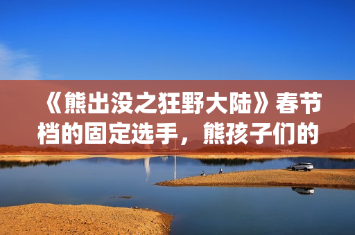 《熊出没之狂野大陆》春节档的固定选手，熊孩子们的最爱(熊出没之狂野大陆完整版电影全集)