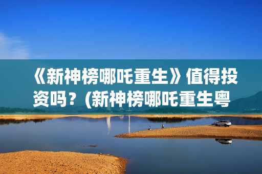 《新神榜哪吒重生》值得投资吗？(新神榜哪吒重生粤语版配音演员表)