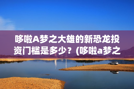 哆啦A梦之大雄的新恐龙投资门槛是多少？(哆啦a梦之大雄的南极冰冰凉大冒险)