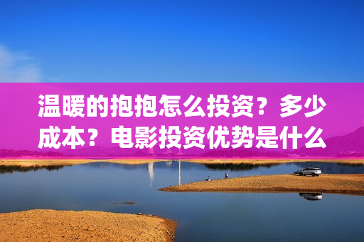 温暖的抱抱怎么投资？多少成本？电影投资优势是什么？(温暖的抱抱太尴尬)