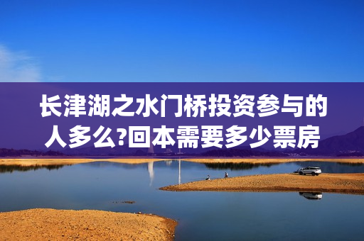 长津湖之水门桥投资参与的人多么?回本需要多少票房?(长津湖之水门桥免费版在线观看)