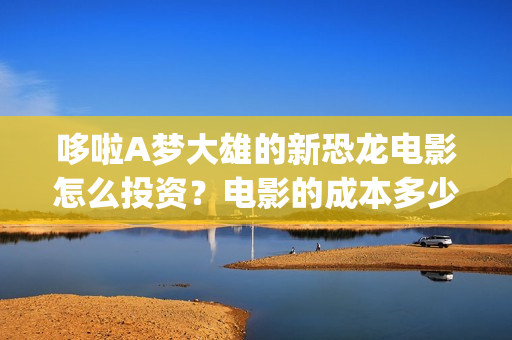 哆啦A梦大雄的新恐龙电影怎么投资？电影的成本多少？个人可以参与吗？(哆啦a梦大雄的月球探险记)