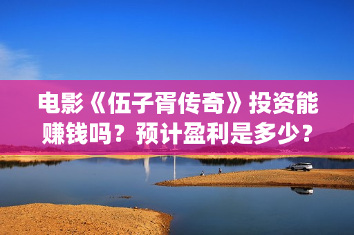 电影《伍子胥传奇》投资能赚钱吗？预计盈利是多少？多少票房回本？(伍子胥视频)