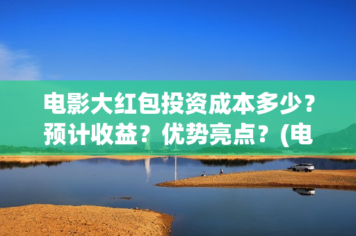 电影大红包投资成本多少？预计收益？优势亮点？(电影大红包投资方)