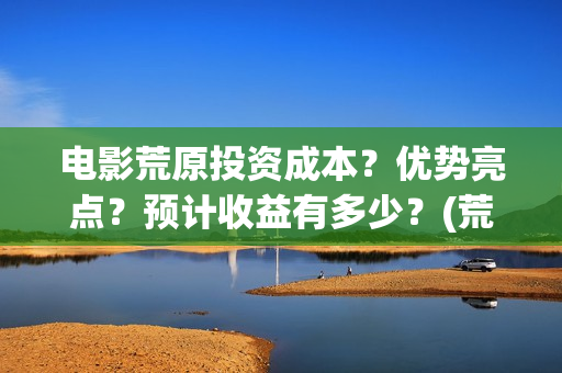 电影荒原投资成本？优势亮点？预计收益有多少？(荒原电视)