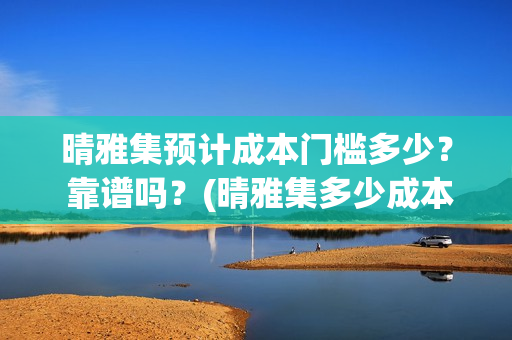 晴雅集预计成本门槛多少？ 靠谱吗？(晴雅集多少成本)