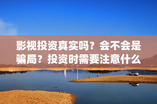 影视投资真实吗？会不会是骗局？投资时需要注意什么？(影视投资是真是假)