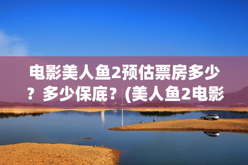 电影美人鱼2预估票房多少？多少保底？(美人鱼2电影上映时间)