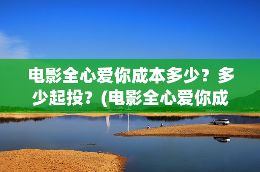 电影全心爱你成本多少？多少起投？(电影全心爱你成人版)