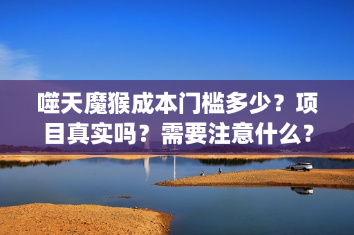 噬天魔猴成本门槛多少？项目真实吗？需要注意什么？(噬天魔猴出品人)