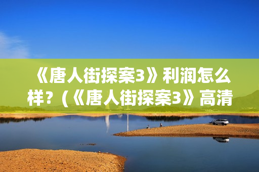  《唐人街探案3》利润怎么样？(《唐人街探案3》高清在线观看)