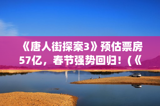  《唐人街探案3》预估票房57亿，春节强势回归！(《唐人街探案3》免费)