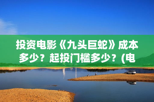 投资电影《九头巨蛇》成本多少？起投门槛多少？(电影九头蛇手机在线观看)